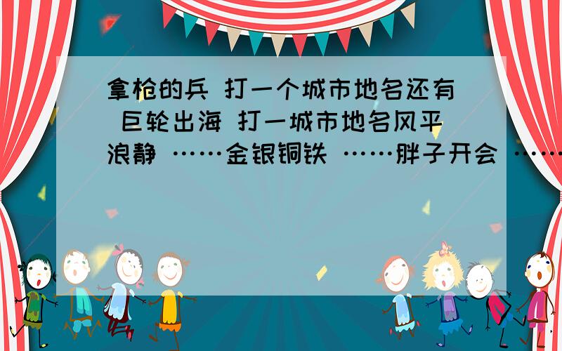 拿枪的兵 打一个城市地名还有 巨轮出海 打一城市地名风平浪静 ……金银铜铁 ……胖子开会 ……空中霸王 ……初次见面 ……空中码头 ……全部打一城市地名