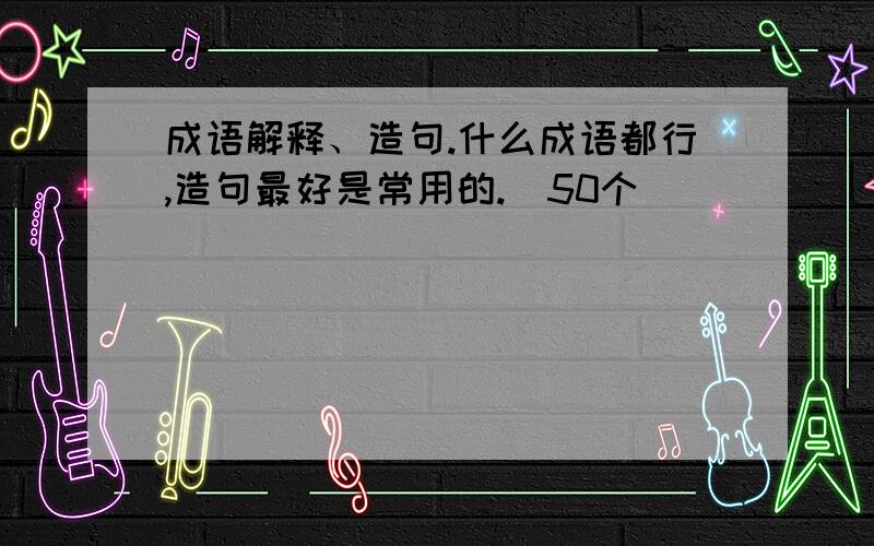 成语解释、造句.什么成语都行,造句最好是常用的.（50个）