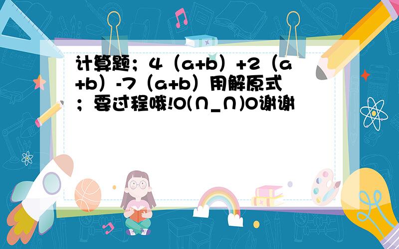 计算题；4（a+b）+2（a+b）-7（a+b）用解原式；要过程哦!O(∩_∩)O谢谢