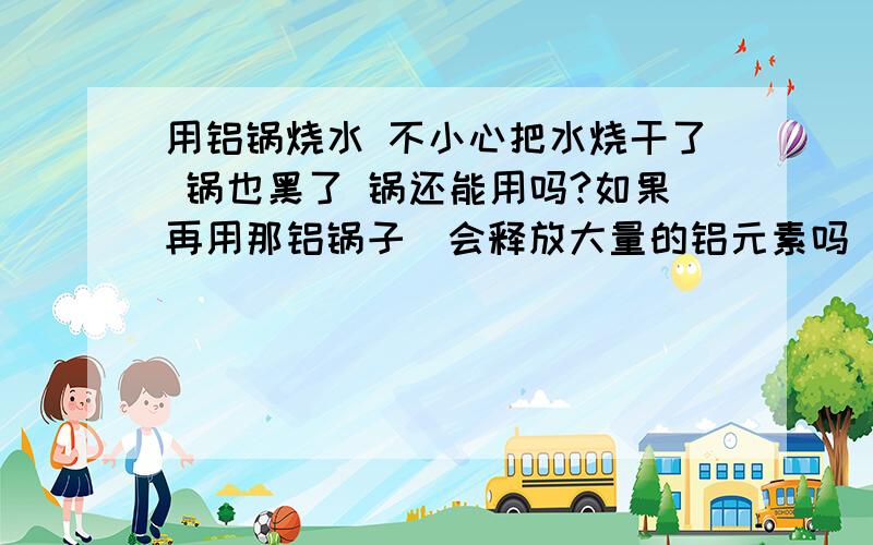 用铝锅烧水 不小心把水烧干了 锅也黑了 锅还能用吗?如果再用那铝锅子．会释放大量的铝元素吗 对人体有害