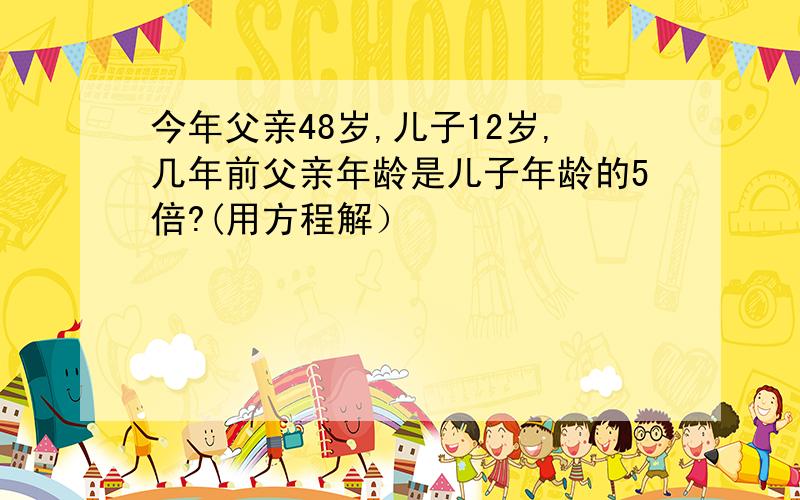 今年父亲48岁,儿子12岁,几年前父亲年龄是儿子年龄的5倍?(用方程解）