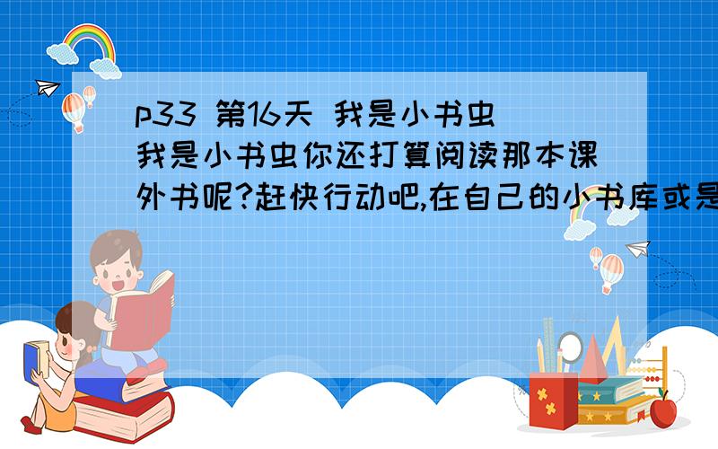 p33 第16天 我是小书虫我是小书虫你还打算阅读那本课外书呢?赶快行动吧,在自己的小书库或是到书店（图书馆）里挑选自己最喜欢的一本书,写下他的书名,并根据封面、序言（简介）、目录