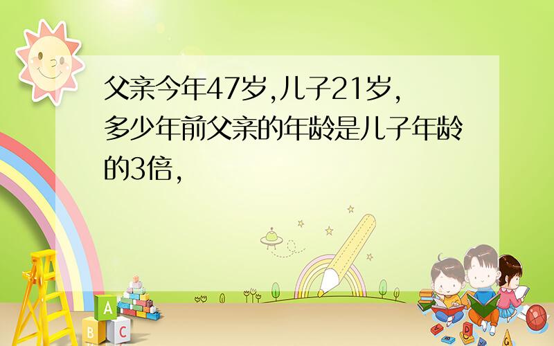 父亲今年47岁,儿子21岁,多少年前父亲的年龄是儿子年龄的3倍,