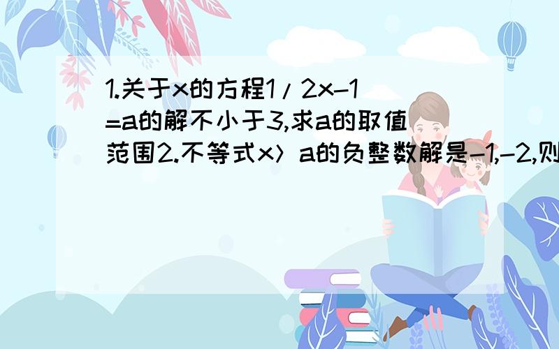 1.关于x的方程1/2x-1=a的解不小于3,求a的取值范围2.不等式x＞a的负整数解是-1,-2,则a的取值范围是最好在23：00之前