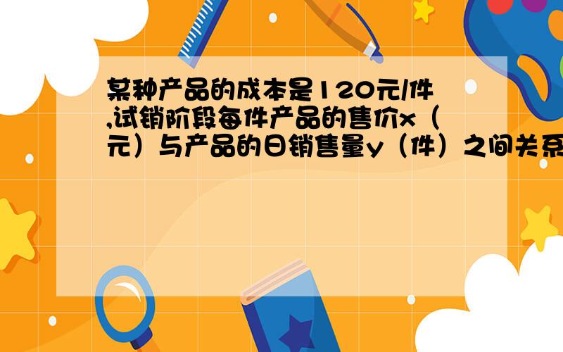 某种产品的成本是120元/件,试销阶段每件产品的售价x（元）与产品的日销售量y（件）之间关系如下表所示：x/元 130 150 165 y/件 70 50 35 若日销售量y是销售价x的一次函数,那么,要是每天所获得