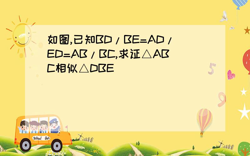 如图,已知BD/BE=AD/ED=AB/BC,求证△ABC相似△DBE