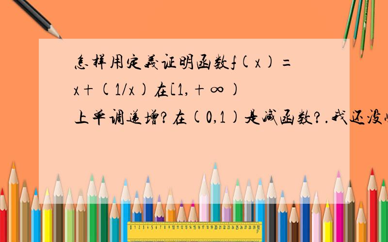 怎样用定义证明函数f(x)=x+(1/x)在[1,+∞)上单调递增?在(0,1)是减函数?.我还没学导数呢啊..怎么用定义证明....