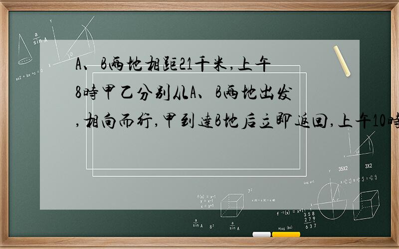 A、B两地相距21千米,上午8时甲乙分别从A、B两地出发,相向而行,甲到达B地后立即返回,上午10时他们第二次相遇,此时甲走的路程比乙多9千米.甲共行多少千米?甲每小时走多少千米?