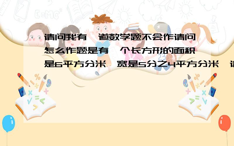 请问我有一道数学题不会作请问怎么作题是有—个长方形的面积是6平方分米,宽是5分之4平方分米,请问长是...请问我有一道数学题不会作请问怎么作题是有—个长方形的面积是6平方分米,宽是