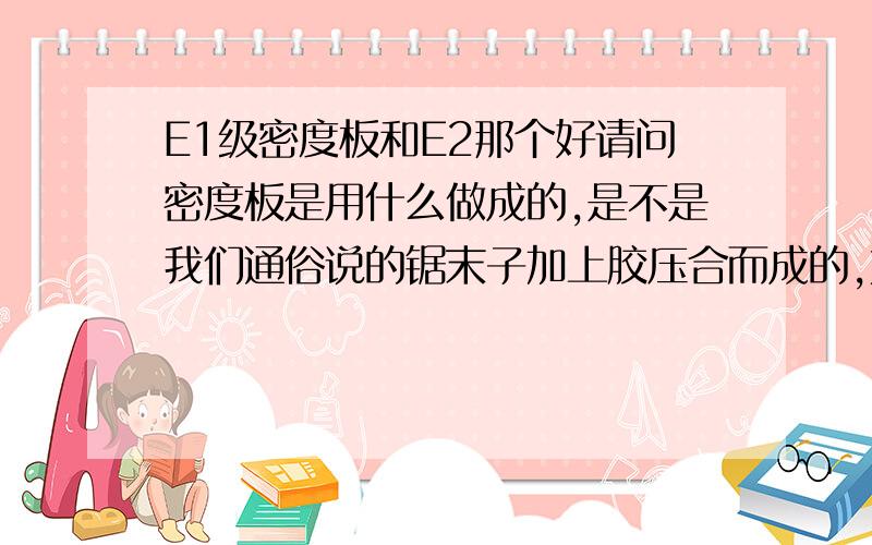 E1级密度板和E2那个好请问密度板是用什么做成的,是不是我们通俗说的锯末子加上胶压合而成的,如果是这样质量启不是很差,