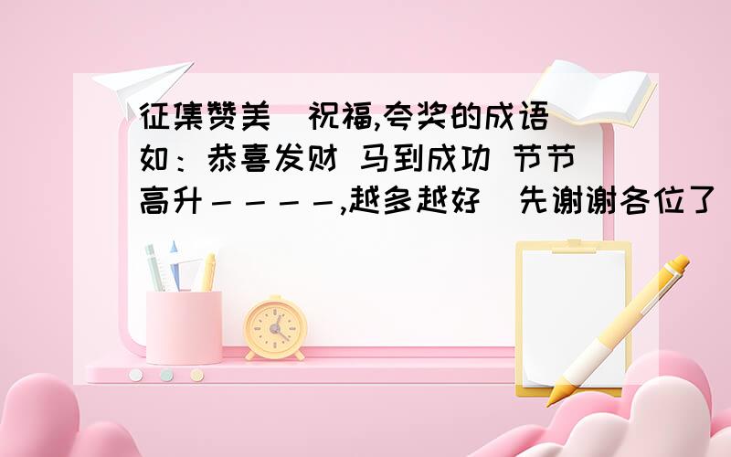 征集赞美＼祝福,夸奖的成语．如：恭喜发财 马到成功 节节高升－－－－,越多越好．先谢谢各位了．最好是夸奖事业顺利．成功的．谢谢！