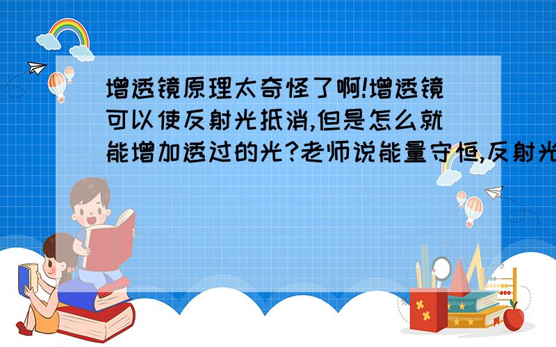 增透镜原理太奇怪了啊!增透镜可以使反射光抵消,但是怎么就能增加透过的光?老师说能量守恒,反射光没了,能量都在入射光了.可是我觉得：反射的部分不是仍存在只是被相抵消而已吗?而且干