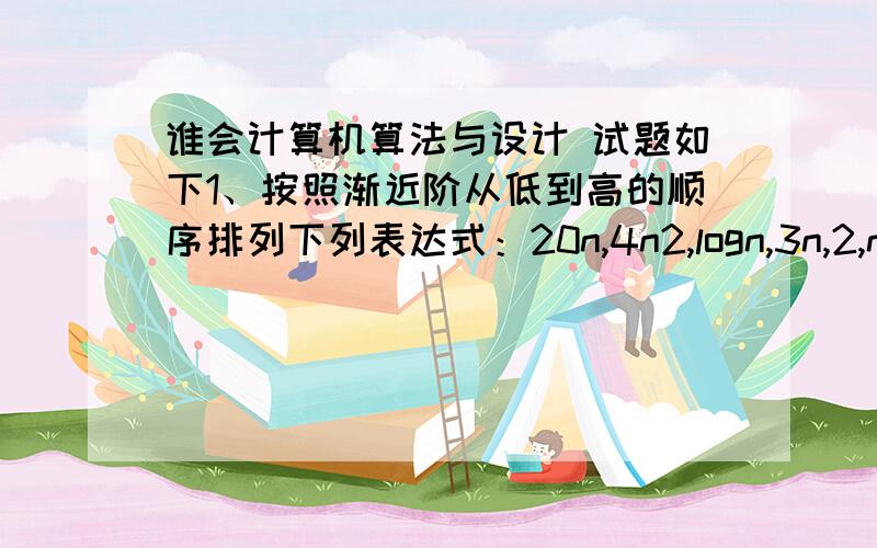 谁会计算机算法与设计 试题如下1、按照渐近阶从低到高的顺序排列下列表达式：20n,4n2,logn,3n,2,n2/3,,2n.______________________________________________________________2、分治法的基本思想是将一个规模为n的