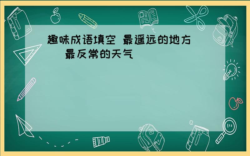 趣味成语填空 最遥远的地方（） 最反常的天气（）