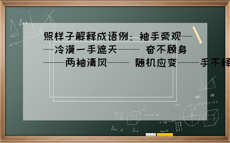 照样子解释成语例：袖手旁观——冷漠一手遮天—— 奋不顾身——两袖清风—— 随机应变——手不释卷—— 妙手回春