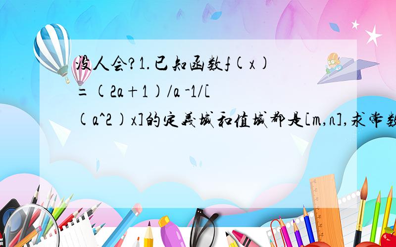 没人会?1.已知函数f(x)=(2a+1)/a -1/[(a^2)x]的定义域和值域都是[m,n],求常数a的取值范围2.设函数f(x)=ax^2 +bx +1,a>0,b∈R的最小值为 -a,f(x)=0两个实数根为x1,x2.(1).求x1 -x2的值；(2)若关于x的不等式f(x)