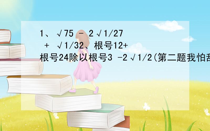 1、√75 - 2√1/27 + √1/32、根号12+根号24除以根号3 -2√1/2(第二题我怕乱了所以写成文字)越快越好,现在要