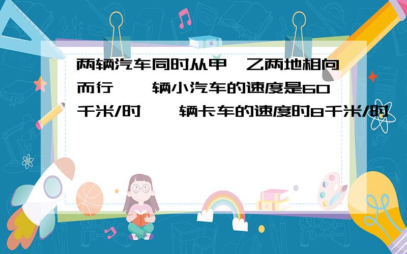 两辆汽车同时从甲、乙两地相向而行,一辆小汽车的速度是60千米/时,一辆卡车的速度时8千米/时,两车相遇时小汽车比卡车多行30千米.求两车开出后几小时相遇?甲、乙两地相距多少千米?（用方