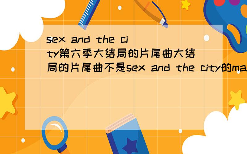 sex and the city第六季大结局的片尾曲大结局的片尾曲不是sex and the city的main theme了,而是一个女的唱的~很想知道这首歌的名字和演唱者