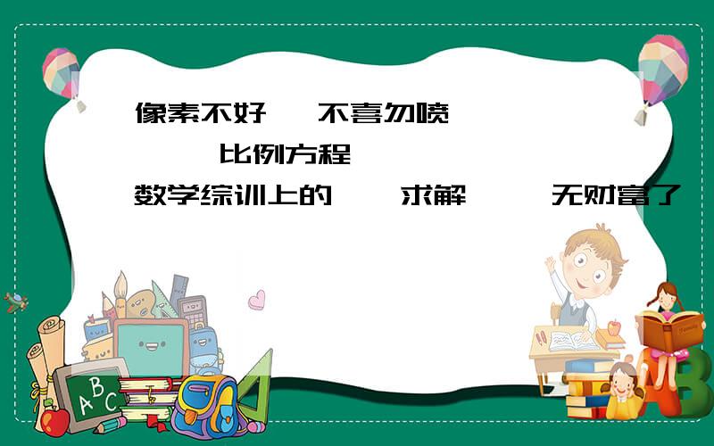 像素不好   不喜勿喷        比例方程     数学综训上的    求解     无财富了