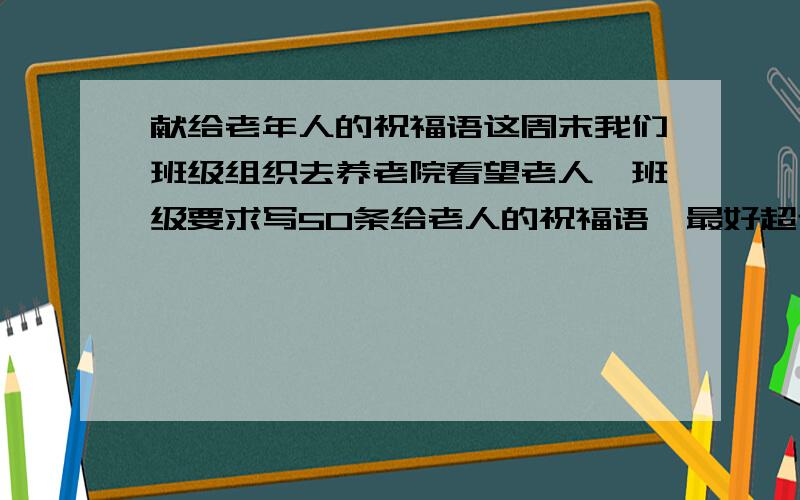 献给老年人的祝福语这周末我们班级组织去养老院看望老人,班级要求写50条给老人的祝福语,最好超过50条,可供选择,（短一点的）没节日的