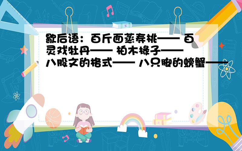 歇后语：百斤面蒸寿桃—— 百灵戏牡丹—— 柏木椽子—— 八股文的格式—— 八只脚的螃蟹——