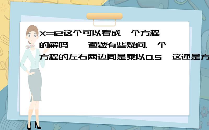 X=12这个可以看成一个方程的解吗,一道题有些疑问.一个方程的左右两边同是乘以0.5,这还是方程.那假如说X=12 那么这算是方程的解吗,还是说这是方程