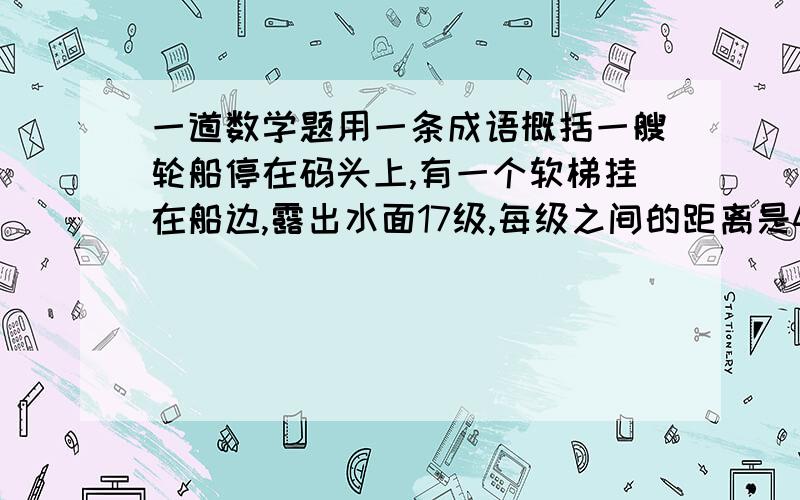 一道数学题用一条成语概括一艘轮船停在码头上,有一个软梯挂在船边,露出水面17级,每级之间的距离是40厘米.此时正在涨潮,每小时涨40厘米,请问涨潮3小时后,梯子露出水面多少级?用一条成语