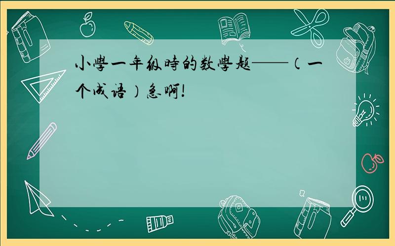 小学一年级时的数学题——（一个成语）急啊!