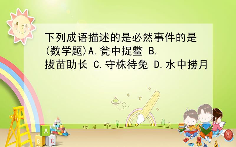 下列成语描述的是必然事件的是(数学题)A.瓮中捉鳖 B.拔苗助长 C.守株待兔 D.水中捞月