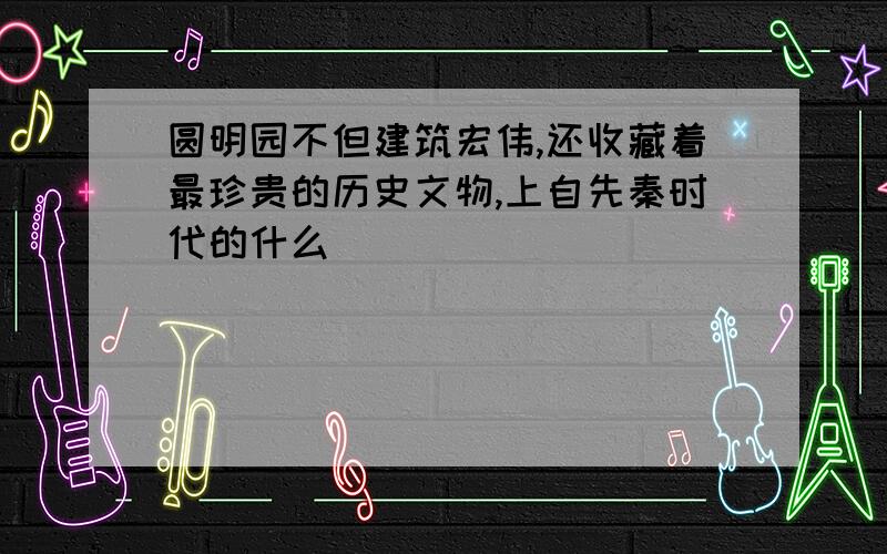 圆明园不但建筑宏伟,还收藏着最珍贵的历史文物,上自先秦时代的什么