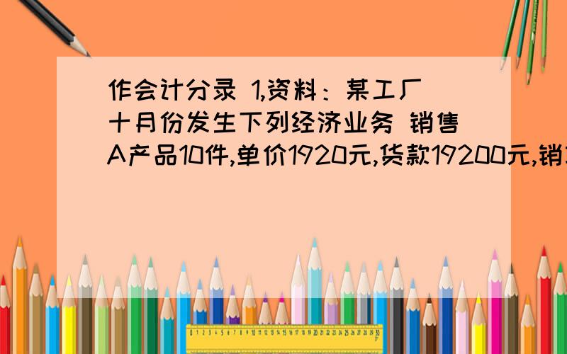 作会计分录 1,资料：某工厂十月份发生下列经济业务 销售A产品10件,单价1920元,货款19200元,销项税3...作会计分录1,资料：某工厂十月份发生下列经济业务销售A产品10件,单价1920元,货款19200元,销