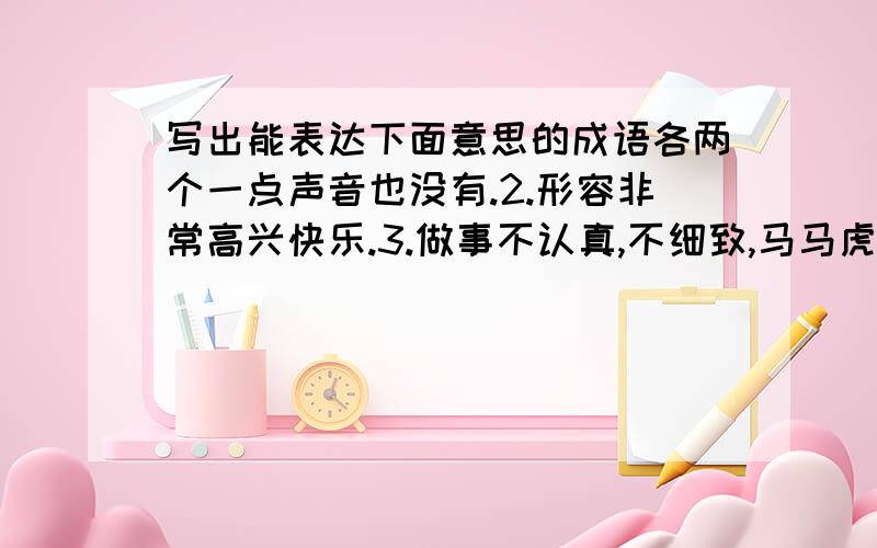 写出能表达下面意思的成语各两个一点声音也没有.2.形容非常高兴快乐.3.做事不认真,不细致,马马虎虎.4.态度可亲,容易使人接近