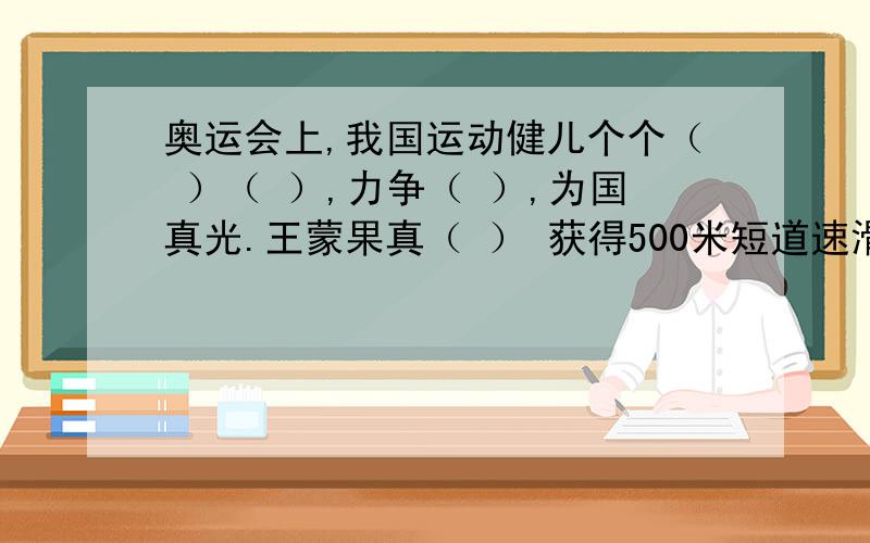 奥运会上,我国运动健儿个个（ ）（ ）,力争（ ）,为国真光.王蒙果真（ ） 获得500米短道速滑金牌.而有些国家派了不少人,可结果呢,（ ）.别说金牌,连前六名都没捞到,简直（ ）还有两个不