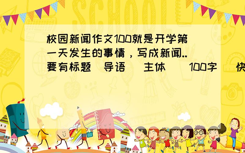 校园新闻作文100就是开学第一天发生的事情，写成新闻..要有标题  导语   主体    100字   快快   拜托了~~~~ 急急~~~周一之前~~~~