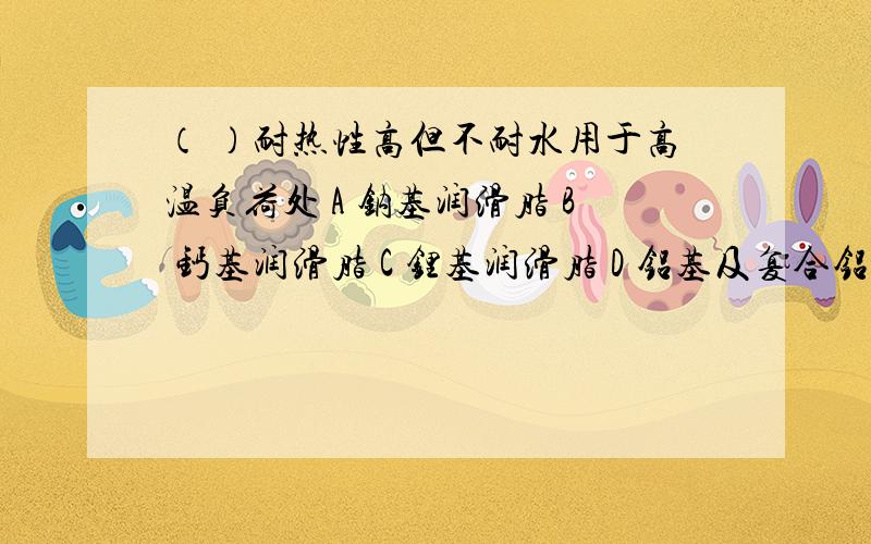 （ ）耐热性高但不耐水用于高温负荷处 A 钠基润滑脂 B 钙基润滑脂 C 锂基润滑脂 D 铝基及复合铝基润滑脂.