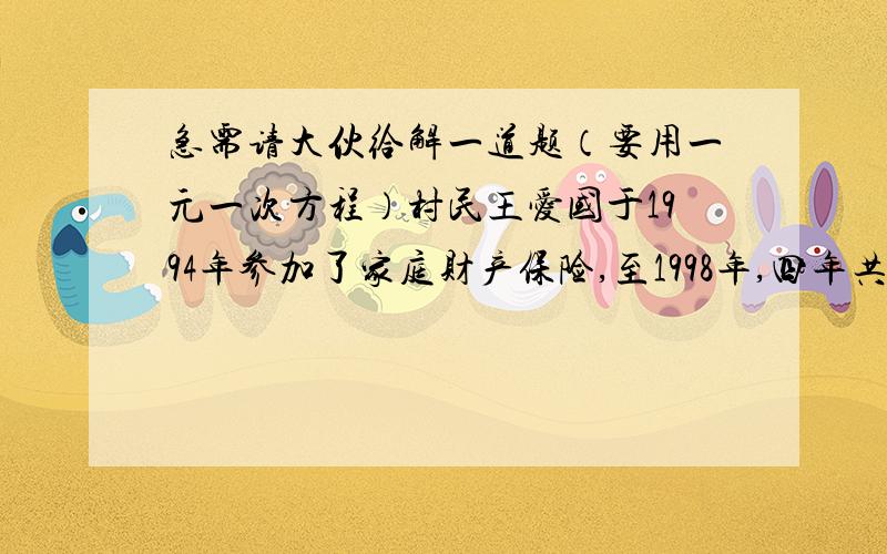 急需请大伙给解一道题（要用一元一次方程）村民王爱国于1994年参加了家庭财产保险,至1998年,四年共交了保险费180元,在1998年因特大洪水造成财产损失,事后理赔调查时,按当地的完好市价估