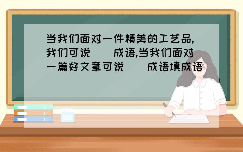 当我们面对一件精美的工艺品,我们可说（）成语,当我们面对一篇好文章可说（)成语填成语