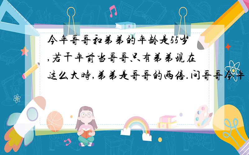 今年哥哥和弟弟的年龄是55岁,若干年前当哥哥只有弟弟现在这么大时,弟弟是哥哥的两倍.问哥哥今年多大?请用一元一次方程解并讲解步骤今年哥哥和弟弟的年龄是55岁，若干年前当哥哥只有