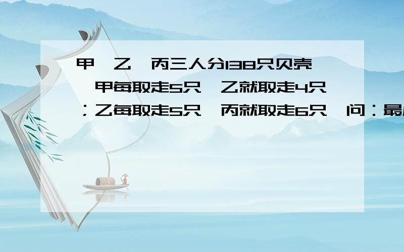 甲、乙、丙三人分138只贝壳,甲每取走5只,乙就取走4只；乙每取走5只,丙就取走6只,问：最后三个人各分到多少只贝壳?