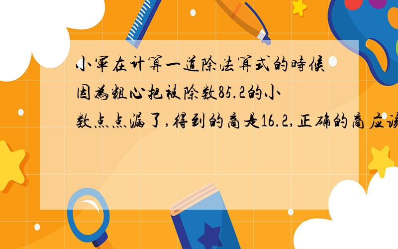 小军在计算一道除法算式的时候因为粗心把被除数85.2的小数点点漏了,得到的商是16.2,正确的商应该是( )