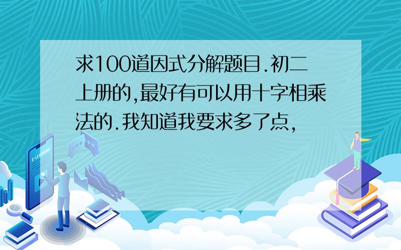 求100道因式分解题目.初二上册的,最好有可以用十字相乘法的.我知道我要求多了点,