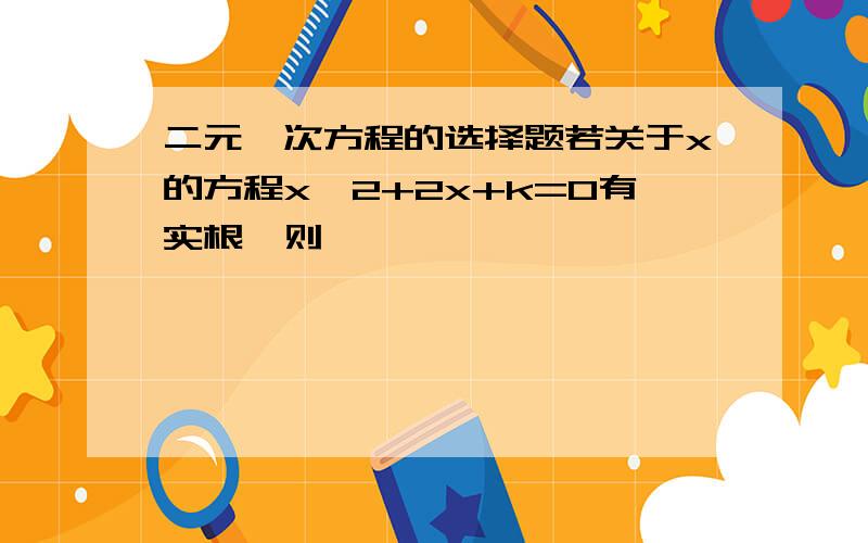 二元一次方程的选择题若关于x的方程x^2+2x+k=0有实根,则                                     （       ）   A、k