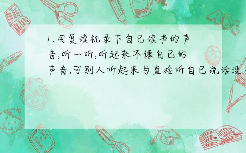 1.用复读机录下自已读书的声音,听一听,听起来不像自已的声音,可别人听起来与直接听自已说话没有多大的差别,为什么?2.一个人在高处用望远镜注视地面上的木工每秒一次的频率钉钉子,他听