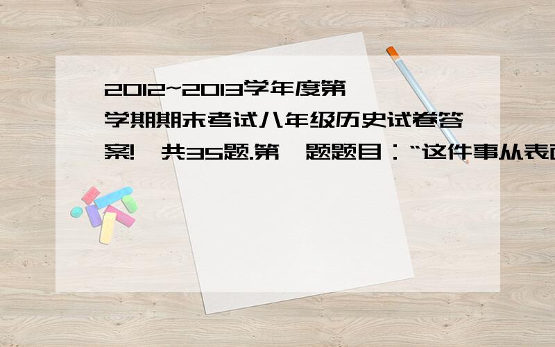 2012~2013学年度第一学期期末考试八年级历史试卷答案!一共35题.第一题题目：“这件事从表面上看来,是因同上上的隔阂深了,借烧烟而爆发的,实则通商上种种的症结,郁而必发,烧烟特其导火线