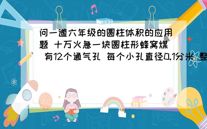 问一道六年级的圆柱体积的应用题 十万火急一块圆柱形蜂窝煤 有12个通气孔 每个小孔直径0.1分米 整块蜂窝煤高0.9分米 直径1.2分米 问出去小孔蜂窝煤的体积 得数保留整数 求了!1