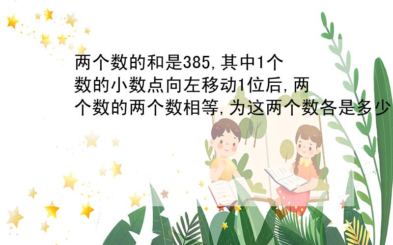 两个数的和是385,其中1个数的小数点向左移动1位后,两个数的两个数相等,为这两个数各是多少