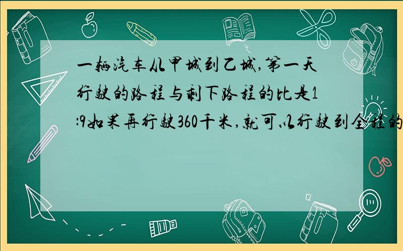 一辆汽车从甲城到乙城,第一天行驶的路程与剩下路程的比是1:9如果再行驶360千米,就可以行驶到全程的一半.问从a到b城的公路长是多少千米