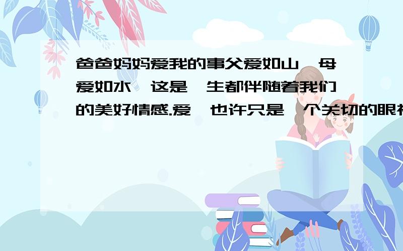 爸爸妈妈爱我的事父爱如山,母爱如水,这是一生都伴随着我们的美好情感.爱,也许只是一个关切的眼神,也许只是一句温暖的问候,我们便会暖砌心扉,一生铭记.请你回想一件印象最深刻的爸爸