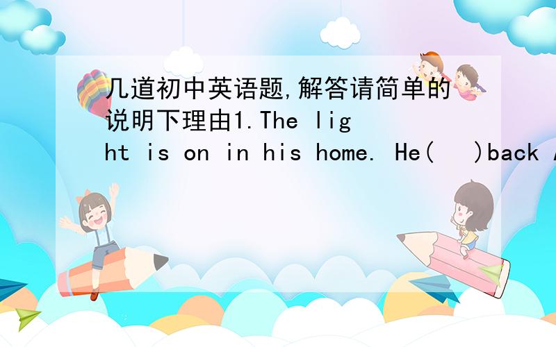 几道初中英语题,解答请简单的说明下理由1.The light is on in his home. He(   )back A.will be  B. must be  C. won't be2.Must I copy all the words now?   -- NO,you(   ) A.can't have to  B. mustn't   C. needn't3.---Mary studies very hard